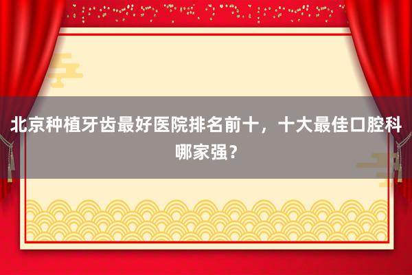 北京种植牙齿最好医院排名前十，十大最佳口腔科哪家强？