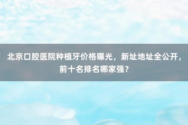 北京口腔医院种植牙价格曝光，新址地址全公开，前十名排名哪家强？