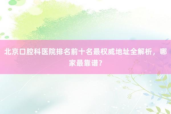 北京口腔科医院排名前十名最权威地址全解析，哪家最靠谱？