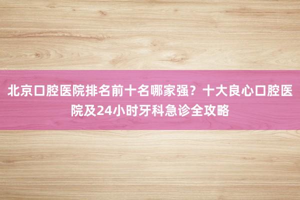 北京口腔医院排名前十名哪家强？十大良心口腔医院及24小时牙科急诊全攻略