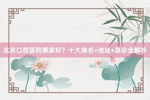 北京口腔医院哪家好？十大排名+地址+急诊全解析