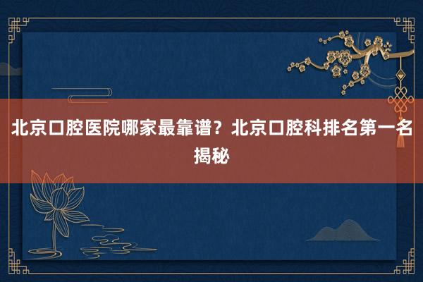 北京口腔医院哪家最靠谱？北京口腔科排名第一名揭秘
