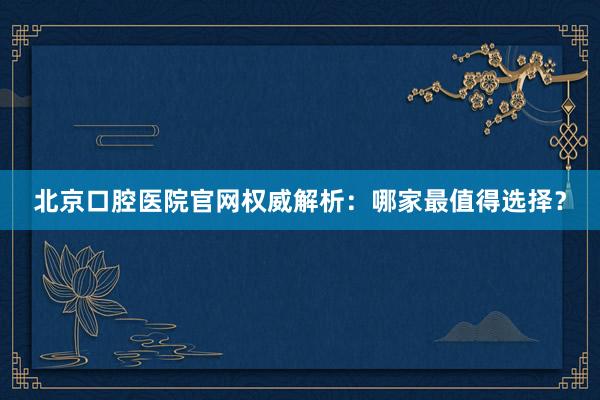 北京口腔医院官网权威解析：哪家最值得选择？