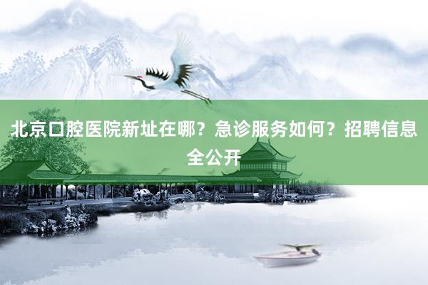 北京口腔医院新址在哪？急诊服务如何？招聘信息全公开