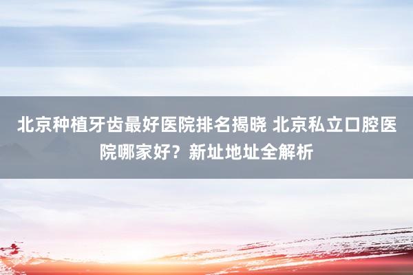 北京种植牙齿最好医院排名揭晓 北京私立口腔医院哪家好？新址地址全解析