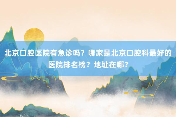 北京口腔医院有急诊吗？哪家是北京口腔科最好的医院排名榜？地址在哪？
