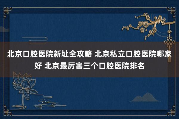 北京口腔医院新址全攻略 北京私立口腔医院哪家好 北京最厉害三个口腔医院排名