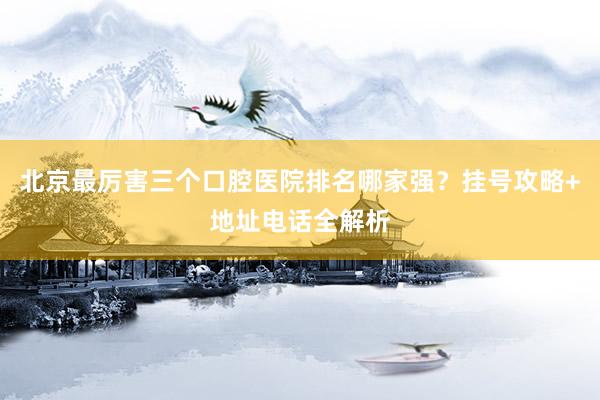 北京最厉害三个口腔医院排名哪家强？挂号攻略+地址电话全解析
