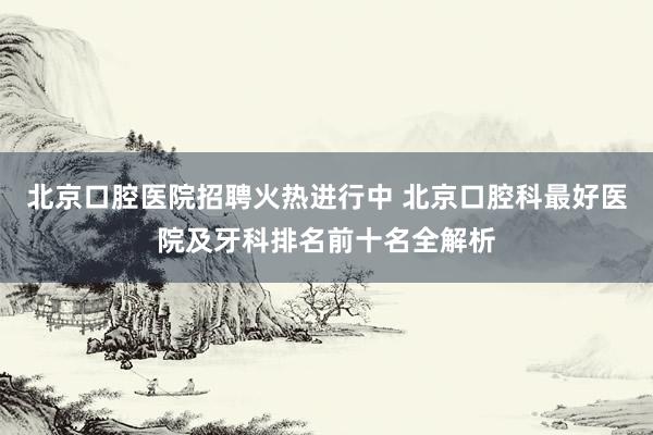 北京口腔医院招聘火热进行中 北京口腔科最好医院及牙科排名前十名全解析