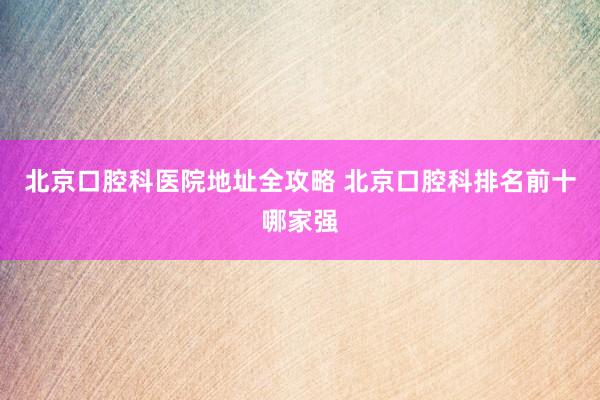 北京口腔科医院地址全攻略 北京口腔科排名前十哪家强