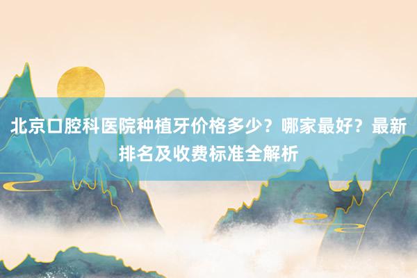 北京口腔科医院种植牙价格多少？哪家最好？最新排名及收费标准全解析