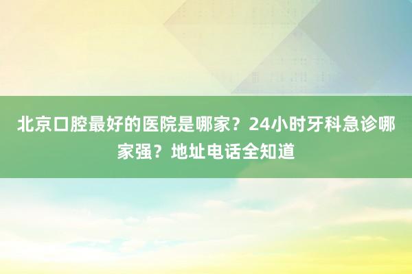 北京口腔最好的医院是哪家？24小时牙科急诊哪家强？地址电话全知道