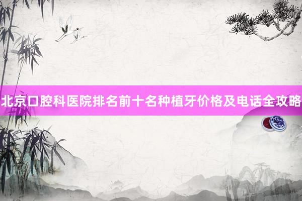 北京口腔科医院排名前十名种植牙价格及电话全攻略