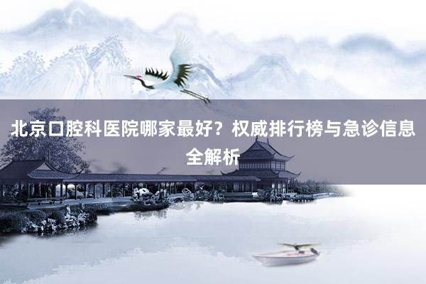 北京口腔科医院哪家最好？权威排行榜与急诊信息全解析