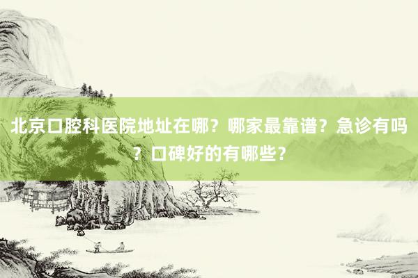 北京口腔科医院地址在哪？哪家最靠谱？急诊有吗？口碑好的有哪些？