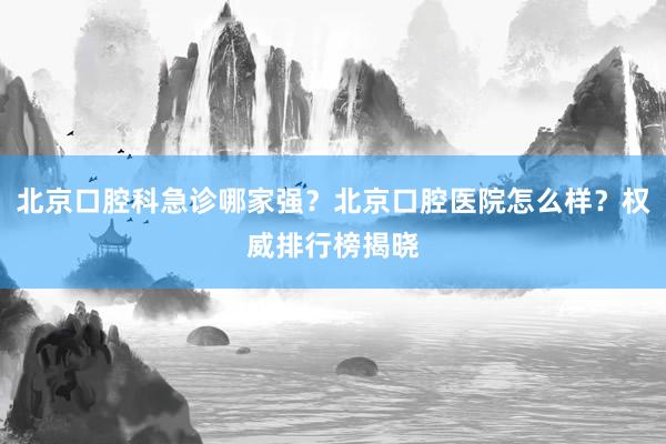 北京口腔科急诊哪家强？北京口腔医院怎么样？权威排行榜揭晓