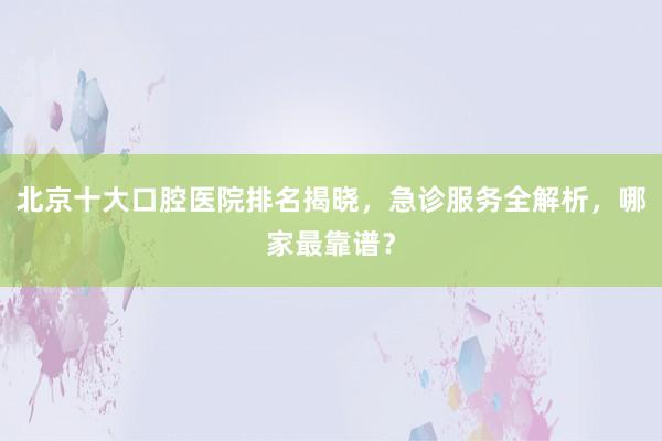 北京十大口腔医院排名揭晓，急诊服务全解析，哪家最靠谱？