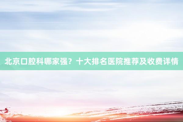 北京口腔科哪家强？十大排名医院推荐及收费详情