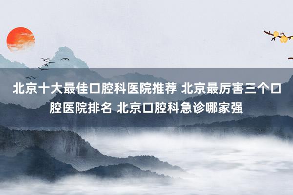 北京十大最佳口腔科医院推荐 北京最厉害三个口腔医院排名 北京口腔科急诊哪家强