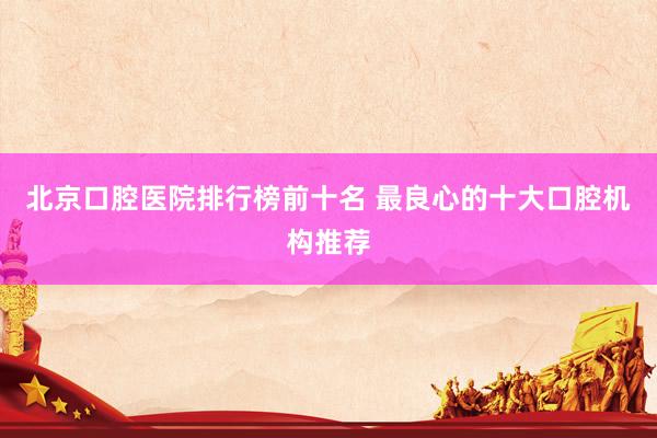 北京口腔医院排行榜前十名 最良心的十大口腔机构推荐