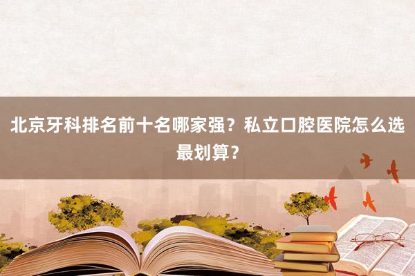 北京牙科排名前十名哪家强？私立口腔医院怎么选最划算？