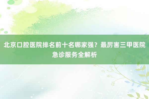 北京口腔医院排名前十名哪家强？最厉害三甲医院急诊服务全解析