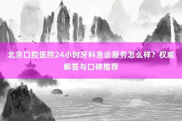 北京口腔医院24小时牙科急诊服务怎么样？权威解答与口碑推荐