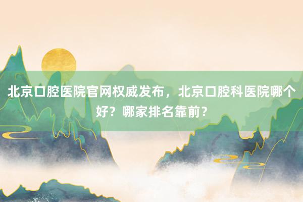 北京口腔医院官网权威发布，北京口腔科医院哪个好？哪家排名靠前？