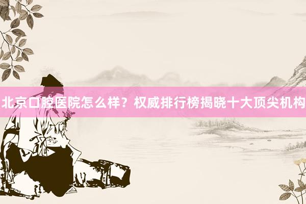 北京口腔医院怎么样？权威排行榜揭晓十大顶尖机构