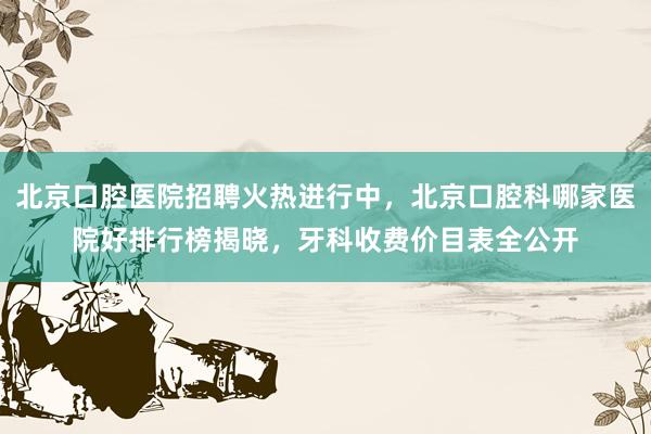北京口腔医院招聘火热进行中，北京口腔科哪家医院好排行榜揭晓，牙科收费价目表全公开