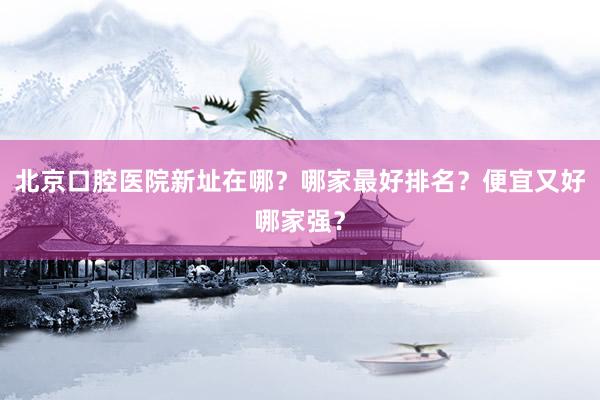 北京口腔医院新址在哪？哪家最好排名？便宜又好哪家强？