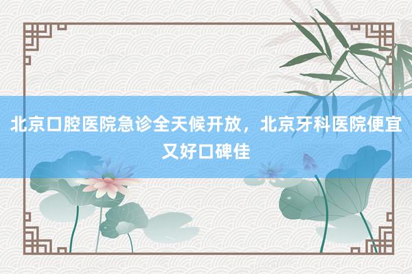 北京口腔医院急诊全天候开放，北京牙科医院便宜又好口碑佳