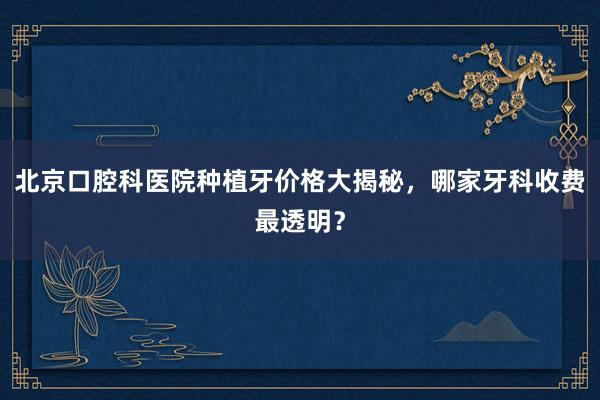 北京口腔科医院种植牙价格大揭秘，哪家牙科收费最透明？