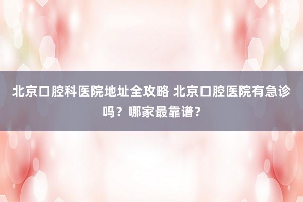 北京口腔科医院地址全攻略 北京口腔医院有急诊吗？哪家最靠谱？