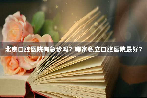 北京口腔医院有急诊吗？哪家私立口腔医院最好？