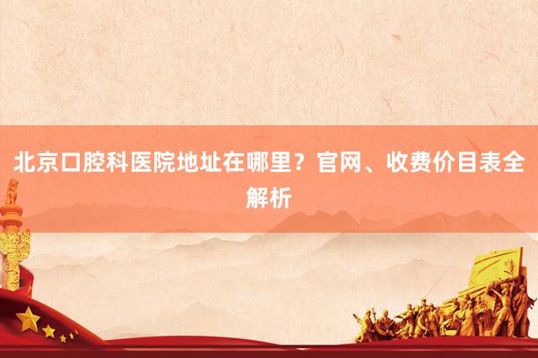 北京口腔科医院地址在哪里？官网、收费价目表全解析