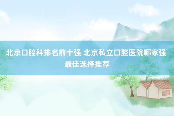 北京口腔科排名前十强 北京私立口腔医院哪家强 最佳选择推荐