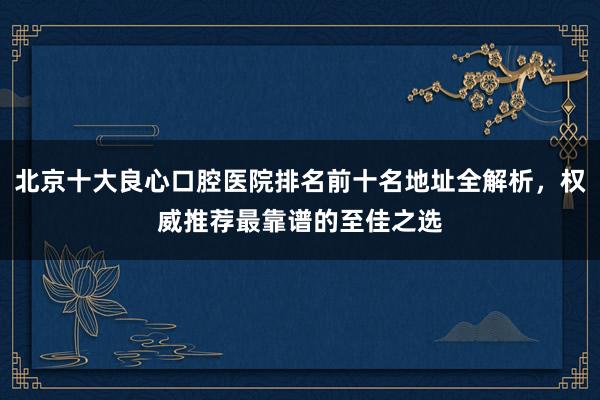 北京十大良心口腔医院排名前十名地址全解析，权威推荐最靠谱的至佳之选