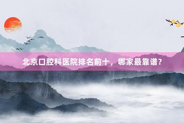 北京口腔科医院排名前十，哪家最靠谱？