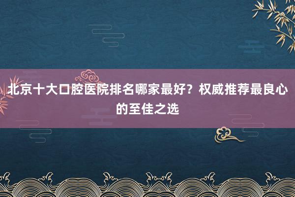 北京十大口腔医院排名哪家最好？权威推荐最良心的至佳之选