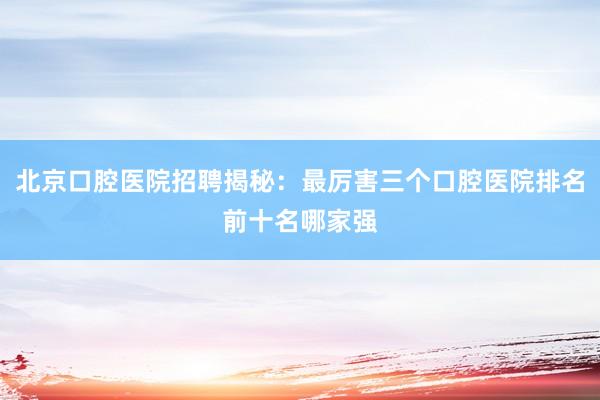 北京口腔医院招聘揭秘：最厉害三个口腔医院排名前十名哪家强