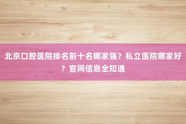 北京口腔医院排名前十名哪家强？私立医院哪家好？官网信息全知道