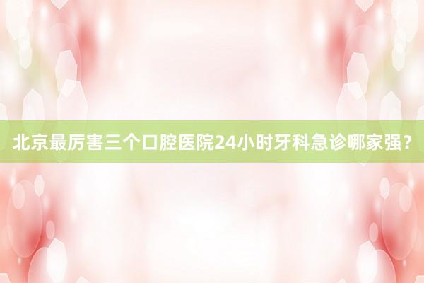 北京最厉害三个口腔医院24小时牙科急诊哪家强？