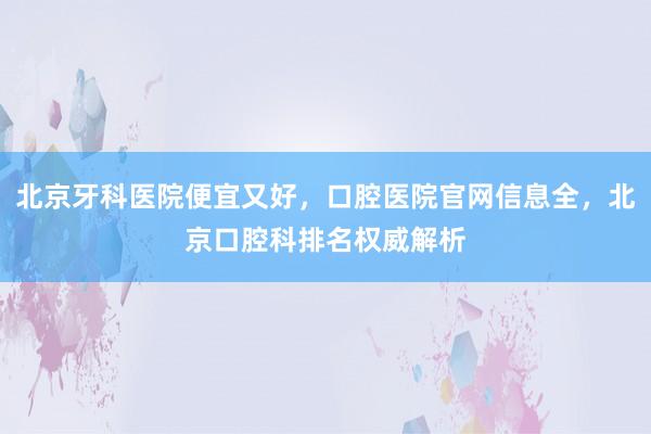 北京牙科医院便宜又好，口腔医院官网信息全，北京口腔科排名权威解析