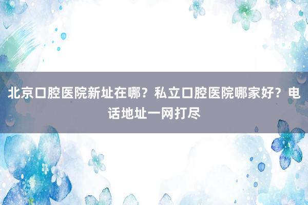 北京口腔医院新址在哪？私立口腔医院哪家好？电话地址一网打尽
