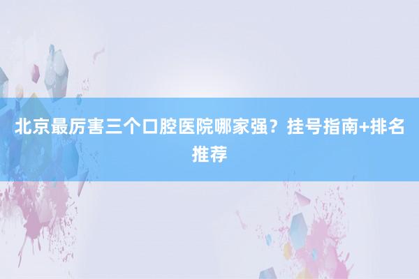 北京最厉害三个口腔医院哪家强？挂号指南+排名推荐