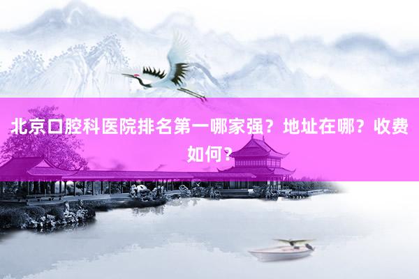 北京口腔科医院排名第一哪家强？地址在哪？收费如何？