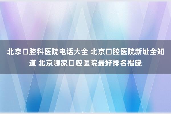 北京口腔科医院电话大全 北京口腔医院新址全知道 北京哪家口腔医院最好排名揭晓