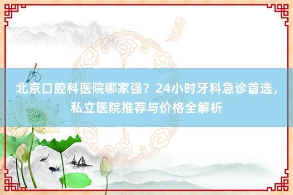 北京口腔科医院哪家强？24小时牙科急诊首选，私立医院推荐与价格全解析