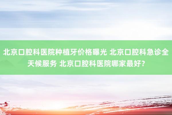 北京口腔科医院种植牙价格曝光 北京口腔科急诊全天候服务 北京口腔科医院哪家最好？
